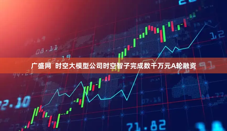 广盛网  时空大模型公司时空智子完成数千万元A轮融资