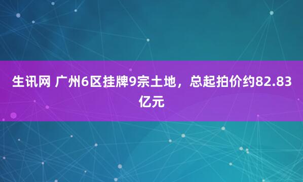 生讯网 广州6区挂牌9宗土地，总起拍价约82.83亿元