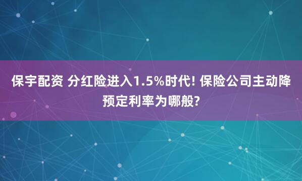 保宇配资 分红险进入1.5%时代! 保险公司主动降预定利率为哪般?