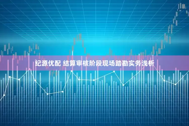 纪源优配 结算审核阶段现场踏勘实务浅析