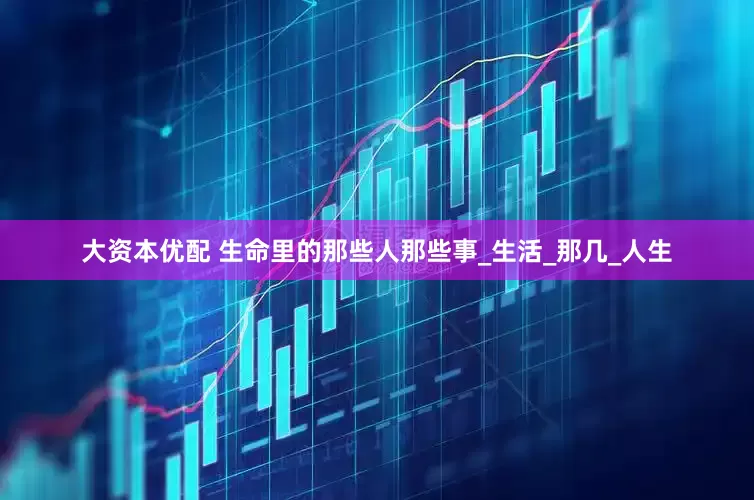 大资本优配 生命里的那些人那些事_生活_那几_人生