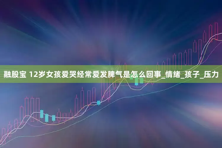 融股宝 12岁女孩爱哭经常爱发脾气是怎么回事_情绪_孩子_压力