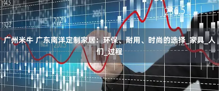 广州米牛 广东南洋定制家居：环保、耐用、时尚的选择_家具_人们_过程