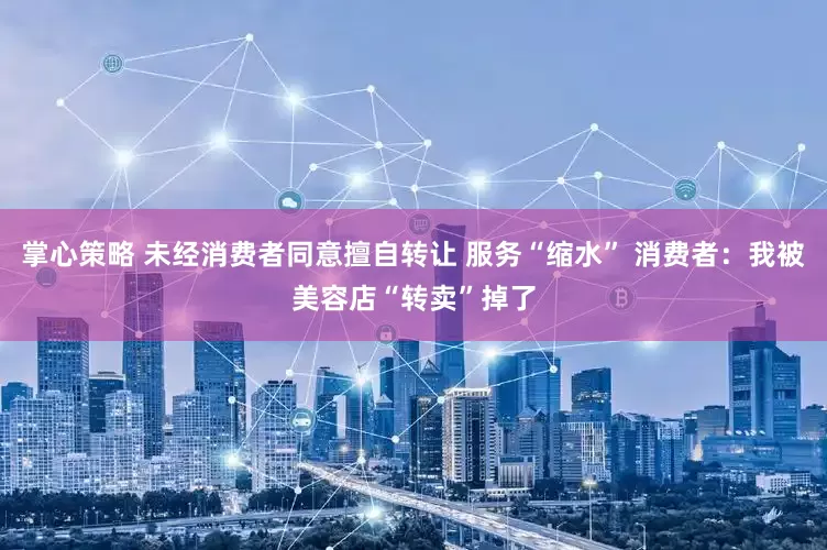 掌心策略 未经消费者同意擅自转让 服务“缩水” 消费者：我被美容店“转卖”掉了