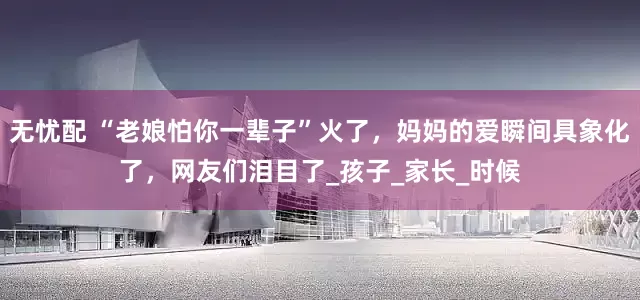 无忧配 “老娘怕你一辈子”火了，妈妈的爱瞬间具象化了，网友们泪目了_孩子_家长_时候