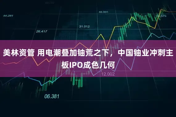 美林资管 用电潮叠加铀荒之下，中国铀业冲刺主板IPO成色几何