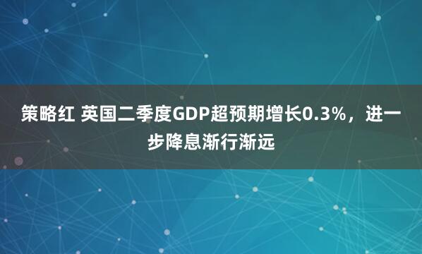 策略红 英国二季度GDP超预期增长0.3%，进一步降息渐行渐远