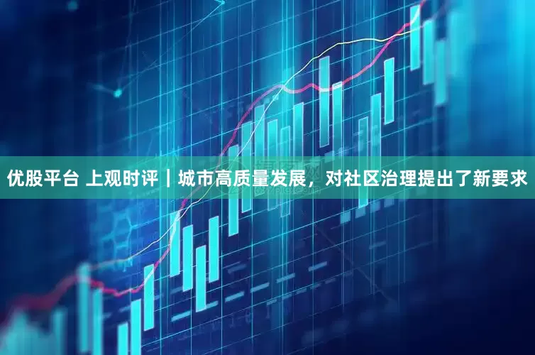 优股平台 上观时评｜城市高质量发展，对社区治理提出了新要求