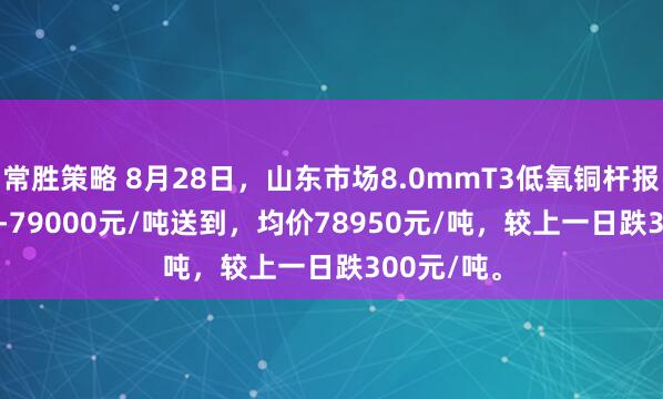 常胜策略 8月28日，山东市场8.0mmT3低氧铜杆报价78900-79000元/吨送到，均价78950元/吨，较上一日跌300元/吨。