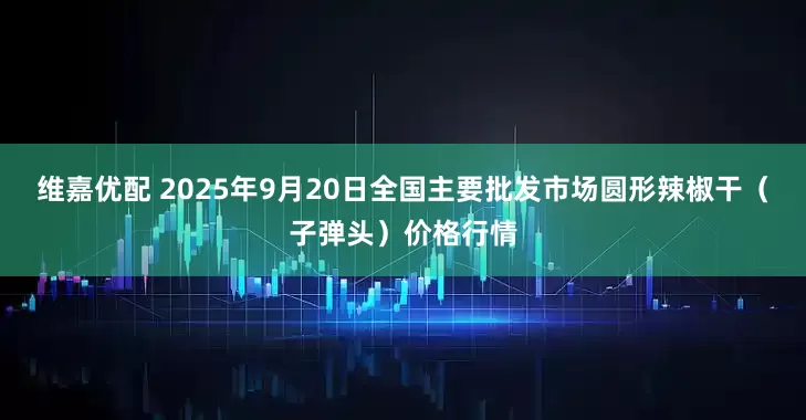 维嘉优配 2025年9月20日全国主要批发市场圆形辣椒干（子弹头）价格行情