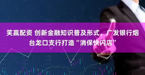 笑赢配资 创新金融知识普及形式,广发银行烟台龙口支行打造“消保快闪店”