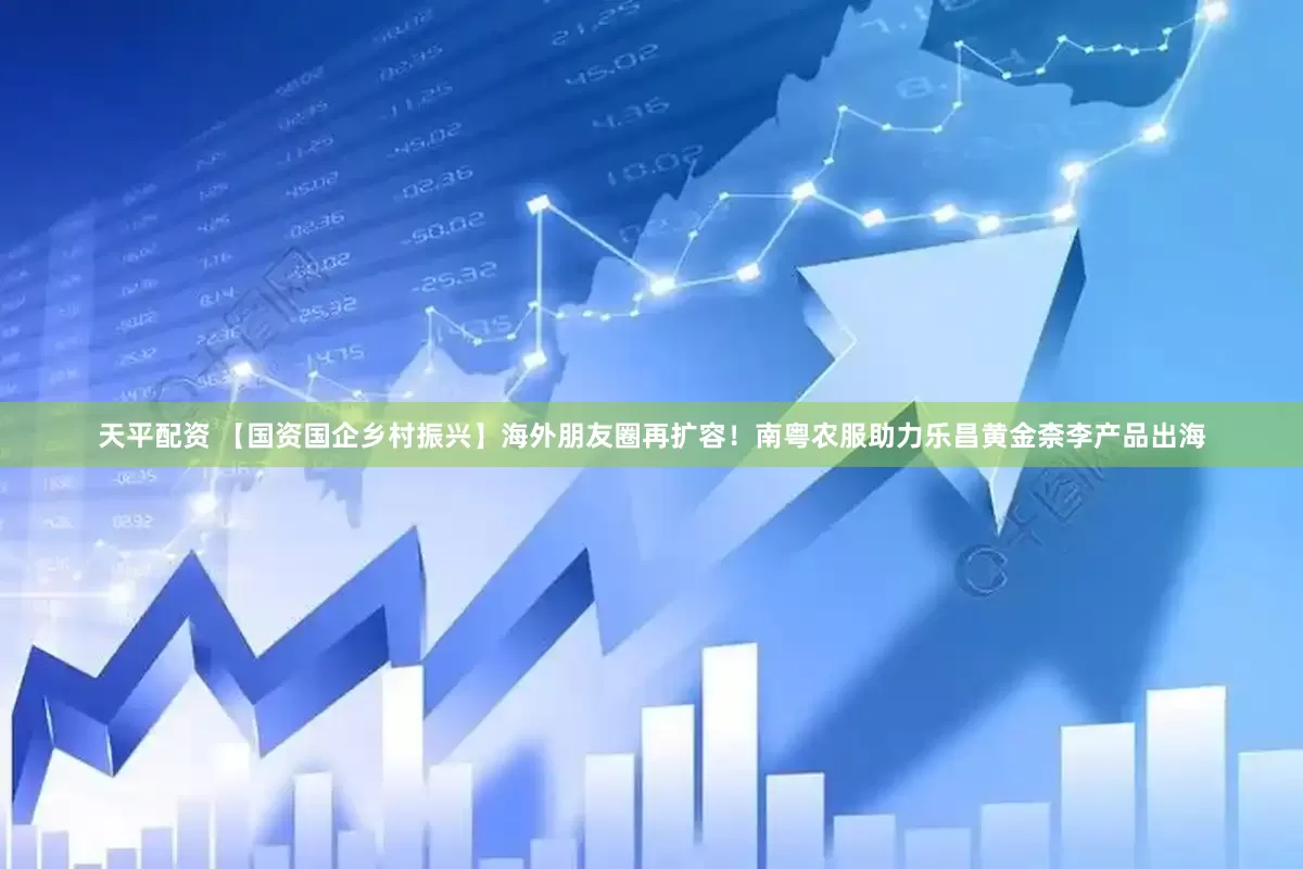 天平配资 【国资国企乡村振兴】海外朋友圈再扩容！南粤农服助力乐昌黄金柰李产品出海